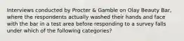 Interviews conducted by Procter & Gamble on Olay Beauty Bar, where the respondents actually washed their hands and face with the bar in a test area before responding to a survey falls under which of the following categories?