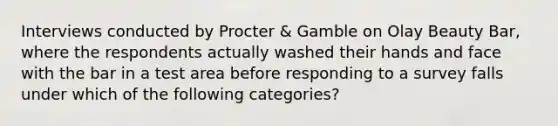 Interviews conducted by Procter & Gamble on Olay Beauty Bar, where the respondents actually washed their hands and face with the bar in a test area before responding to a survey falls under which of the following categories?