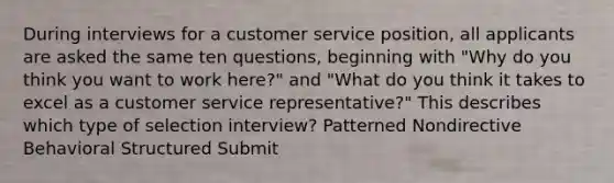 During interviews for a customer service position, all applicants are asked the same ten questions, beginning with "Why do you think you want to work here?" and "What do you think it takes to excel as a customer service representative?" This describes which type of selection interview? Patterned Nondirective Behavioral Structured Submit