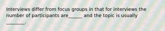 Interviews differ from focus groups in that for interviews the number of participants are______ and the topic is usually ________.