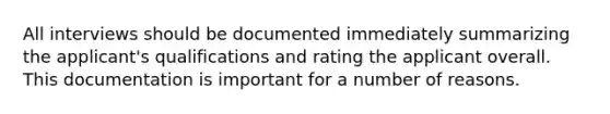 All interviews should be documented immediately summarizing the applicant's qualifications and rating the applicant overall. This documentation is important for a number of reasons.