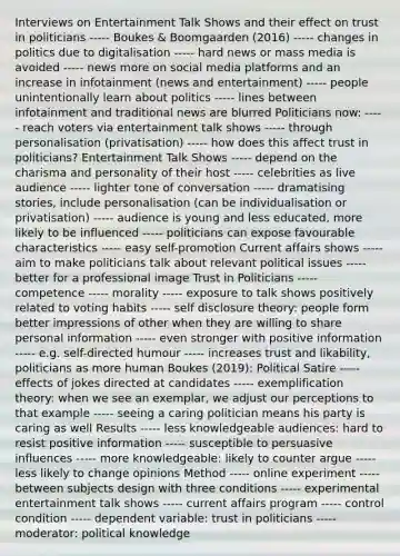 Interviews on Entertainment Talk Shows and their effect on trust in politicians ----- Boukes & Boomgaarden (2016) ----- changes in politics due to digitalisation ----- hard news or mass media is avoided ----- news more on social media platforms and an increase in infotainment (news and entertainment) ----- people unintentionally learn about politics ----- lines between infotainment and traditional news are blurred Politicians now: ----- reach voters via entertainment talk shows ----- through personalisation (privatisation) ----- how does this affect trust in politicians? Entertainment Talk Shows ----- depend on the charisma and personality of their host ----- celebrities as live audience ----- lighter tone of conversation ----- dramatising stories, include personalisation (can be individualisation or privatisation) ----- audience is young and less educated, more likely to be influenced ----- politicians can expose favourable characteristics ----- easy self-promotion Current affairs shows ----- aim to make politicians talk about relevant political issues ----- better for a professional image Trust in Politicians ----- competence ----- morality ----- exposure to talk shows positively related to voting habits ----- self disclosure theory: people form better impressions of other when they are willing to share personal information ----- even stronger with positive information ----- e.g. self-directed humour ----- increases trust and likability, politicians as more human Boukes (2019): Political Satire ----- effects of jokes directed at candidates ----- exemplification theory: when we see an exemplar, we adjust our perceptions to that example ----- seeing a caring politician means his party is caring as well Results ----- less knowledgeable audiences: hard to resist positive information ----- susceptible to persuasive influences ----- more knowledgeable: likely to counter argue ----- less likely to change opinions Method ----- online experiment ----- between subjects design with three conditions ----- experimental entertainment talk shows ----- current affairs program ----- control condition ----- dependent variable: trust in politicians ----- moderator: political knowledge