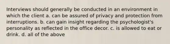 Interviews should generally be conducted in an environment in which the client a. can be assured of privacy and protection from interruptions. b. can gain insight regarding the psychologist's personality as reflected in the office decor. c. is allowed to eat or drink. d. all of the above