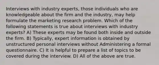 Interviews with industry experts, those individuals who are knowledgeable about the firm and the industry, may help formulate the marketing research problem. Which of the following statements is true about interviews with industry experts? A) These experts may be found both inside and outside the firm. B) Typically, expert information is obtained by unstructured personal interviews without Administering a formal questionnaire. C) It is helpful to prepare a list of topics to be covered during the interview. D) All of the above are true.