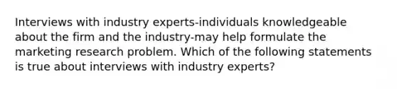 Interviews with industry experts-individuals knowledgeable about the firm and the industry-may help formulate the marketing research problem. Which of the following statements is true about interviews with industry experts?