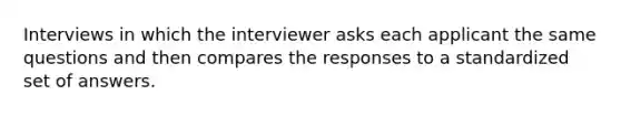 Interviews in which the interviewer asks each applicant the same questions and then compares the responses to a standardized set of answers.