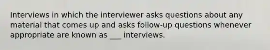 Interviews in which the interviewer asks questions about any material that comes up and asks follow-up questions whenever appropriate are known as ___ interviews.