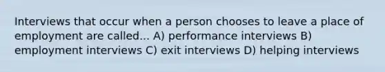 Interviews that occur when a person chooses to leave a place of employment are called... A) performance interviews B) employment interviews C) exit interviews D) helping interviews