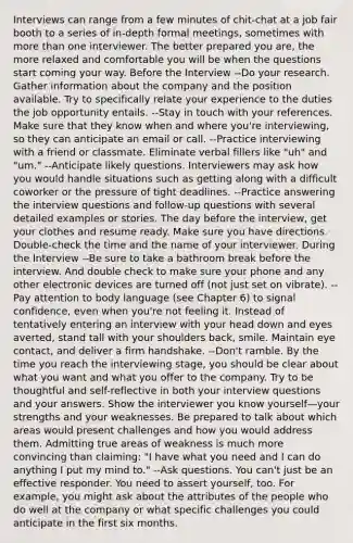 Interviews can range from a few minutes of chit-chat at a job fair booth to a series of in-depth formal meetings, sometimes with more than one interviewer. The better prepared you are, the more relaxed and comfortable you will be when the questions start coming your way. Before the Interview --Do your research. Gather information about the company and the position available. Try to specifically relate your experience to the duties the job opportunity entails. --Stay in touch with your references. Make sure that they know when and where you're interviewing, so they can anticipate an email or call. --Practice interviewing with a friend or classmate. Eliminate verbal fillers like "uh" and "um." --Anticipate likely questions. Interviewers may ask how you would handle situations such as getting along with a difficult coworker or the pressure of tight deadlines. --Practice answering the interview questions and follow-up questions with several detailed examples or stories. The day before the interview, get your clothes and resume ready. Make sure you have directions. Double-check the time and the name of your interviewer. During the Interview --Be sure to take a bathroom break before the interview. And double check to make sure your phone and any other electronic devices are turned off (not just set on vibrate). --Pay attention to body language (see Chapter 6) to signal confidence, even when you're not feeling it. Instead of tentatively entering an interview with your head down and eyes averted, stand tall with your shoulders back, smile. Maintain eye contact, and deliver a firm handshake. --Don't ramble. By the time you reach the interviewing stage, you should be clear about what you want and what you offer to the company. Try to be thoughtful and self-reflective in both your interview questions and your answers. Show the interviewer you know yourself—your strengths and your weaknesses. Be prepared to talk about which areas would present challenges and how you would address them. Admitting true areas of weakness is much more convincing than claiming: "I have what you need and I can do anything I put my mind to." --Ask questions. You can't just be an effective responder. You need to assert yourself, too. For example, you might ask about the attributes of the people who do well at the company or what specific challenges you could anticipate in the first six months.