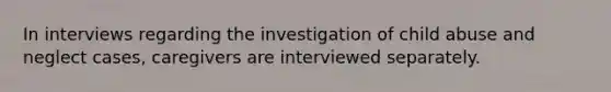 In interviews regarding the investigation of child abuse and neglect cases, caregivers are interviewed separately.