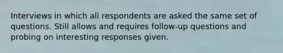 Interviews in which all respondents are asked the same set of questions. Still allows and requires follow-up questions and probing on interesting responses given.