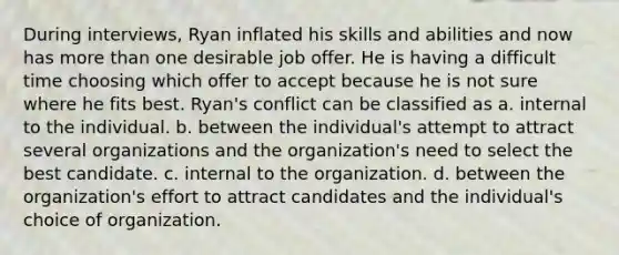 During interviews, Ryan inflated his skills and abilities and now has more than one desirable job offer. He is having a difficult time choosing which offer to accept because he is not sure where he fits best. Ryan's conflict can be classified as a. internal to the individual. b. between the individual's attempt to attract several organizations and the organization's need to select the best candidate. c. internal to the organization. d. between the organization's effort to attract candidates and the individual's choice of organization.