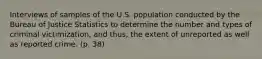 Interviews of samples of the U.S. population conducted by the Bureau of Justice Statistics to determine the number and types of criminal victimization, and thus, the extent of unreported as well as reported crime. (p. 38)