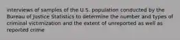 interviews of samples of the U.S. population conducted by the Bureau of Justice Statistics to determine the number and types of criminal victimization and the extent of unreported as well as reported crime