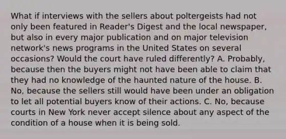 What if interviews with the sellers about poltergeists had not only been featured in Reader's Digest and the local newspaper, but also in every major publication and on major television network's news programs in the United States on several occasions? Would the court have ruled differently? A. Probably, because then the buyers might not have been able to claim that they had no knowledge of the haunted nature of the house. B. No, because the sellers still would have been under an obligation to let all potential buyers know of their actions. C. No, because courts in New York never accept silence about any aspect of the condition of a house when it is being sold.