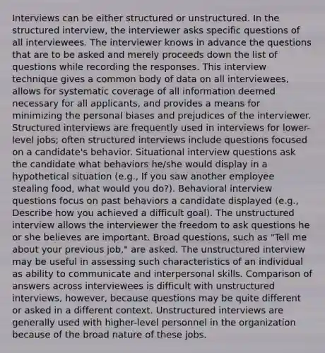 Interviews can be either structured or unstructured. In the structured interview, the interviewer asks specific questions of all interviewees. The interviewer knows in advance the questions that are to be asked and merely proceeds down the list of questions while recording the responses. This interview technique gives a common body of data on all interviewees, allows for systematic coverage of all information deemed necessary for all applicants, and provides a means for minimizing the personal biases and prejudices of the interviewer. Structured interviews are frequently used in interviews for lower-level jobs; often structured interviews include questions focused on a candidate's behavior. Situational interview questions ask the candidate what behaviors he/she would display in a hypothetical situation (e.g., If you saw another employee stealing food, what would you do?). Behavioral interview questions focus on past behaviors a candidate displayed (e.g., Describe how you achieved a difficult goal). The unstructured interview allows the interviewer the freedom to ask questions he or she believes are important. Broad questions, such as "Tell me about your previous job," are asked. The unstructured interview may be useful in assessing such characteristics of an individual as ability to communicate and interpersonal skills. Comparison of answers across interviewees is difficult with unstructured interviews, however, because questions may be quite different or asked in a different context. Unstructured interviews are generally used with higher-level personnel in the organization because of the broad nature of these jobs.