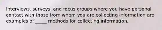 Interviews, surveys, and focus groups where you have personal contact with those from whom you are collecting information are examples of _____ methods for collecting information.