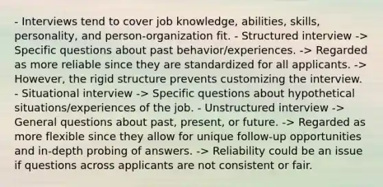 - Interviews tend to cover job knowledge, abilities, skills, personality, and person-organization fit. - Structured interview -> Specific questions about past behavior/experiences. -> Regarded as more reliable since they are standardized for all applicants. -> However, the rigid structure prevents customizing the interview. - Situational interview -> Specific questions about hypothetical situations/experiences of the job. - Unstructured interview -> General questions about past, present, or future. -> Regarded as more flexible since they allow for unique follow-up opportunities and in-depth probing of answers. -> Reliability could be an issue if questions across applicants are not consistent or fair.