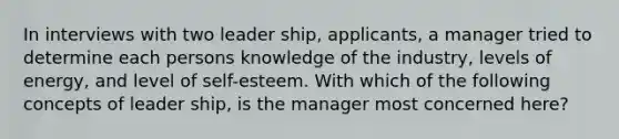 In interviews with two leader ship, applicants, a manager tried to determine each persons knowledge of the industry, levels of energy, and level of self-esteem. With which of the following concepts of leader ship, is the manager most concerned here?