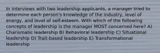 In interviews with two leadership applicants, a manager tried to determine each person's knowledge of the industry, level of energy, and level of self-esteem. With which of the following concepts of leadership is the manager MOST concerned here? A) Charismatic leadership B) Behavioral leadership C) Situational leadership D) Trait-based leadership E) Transformational leadership