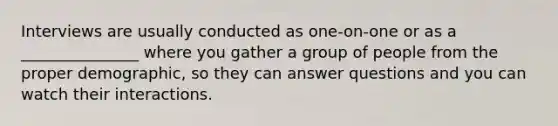 Interviews are usually conducted as one-on-one or as a _______________ where you gather a group of people from the proper demographic, so they can answer questions and you can watch their interactions.