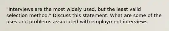 "Interviews are the most widely used, but the least valid selection method." Discuss this statement. What are some of the uses and problems associated with employment interviews