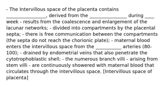 - The Intervillous space of the placenta contains _________________, derived from the ________________ during ____ week - results from the coalescence and enlargement of the lacunar networks; - divided into compartments by the placental septa; - there is free communication between the compartments (the septa do not reach the chorionic plate); - maternal blood enters the intervillous space from the ___________ arteries (80-100); - drained by endometrial veins that also penetrate the cytotrophoblastic shell; - the numerous branch villi - arising from stem villi - are continuously showered with maternal blood that circulates through the intervillous space. [Intervillous space of placenta]