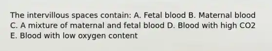 The intervillous spaces contain: A. Fetal blood B. Maternal blood C. A mixture of maternal and fetal blood D. Blood with high CO2 E. Blood with low oxygen content