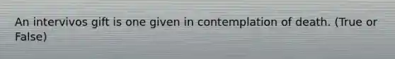 An intervivos gift is one given in contemplation of death. (True or False)