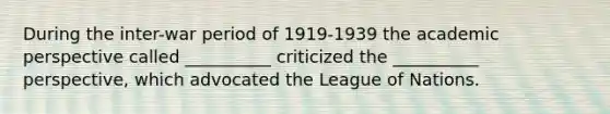 During the inter-war period of 1919-1939 the academic perspective called __________ criticized the __________ perspective, which advocated the League of Nations.