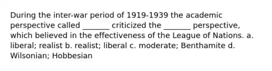 During the inter-war period of 1919-1939 the academic perspective called _______ criticized the _______ perspective, which believed in the effectiveness of the League of Nations. a. liberal; realist b. realist; liberal c. moderate; Benthamite d. Wilsonian; Hobbesian