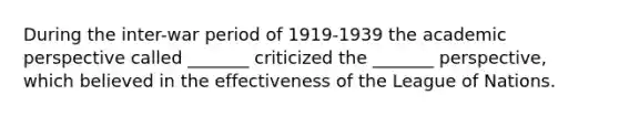 During the inter-war period of 1919-1939 the academic perspective called _______ criticized the _______ perspective, which believed in the effectiveness of the League of Nations.