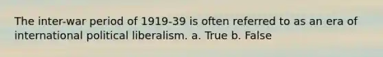 The inter-war period of 1919-39 is often referred to as an era of international political liberalism. a. True b. False