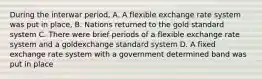 During the interwar period, A. A flexible exchange rate system was put in place, B. Nations returned to the gold standard system C. There were brief periods of a flexible exchange rate system and a goldexchange standard system D. A fixed exchange rate system with a government determined band was put in place