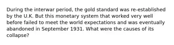 During the interwar period, the gold standard was re-established by the U.K. But this monetary system that worked very well before failed to meet the world expectations and was eventually abandoned in September 1931. What were the causes of its collapse?