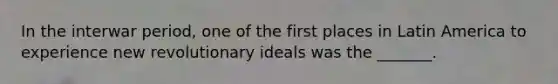 In the interwar period, one of the first places in Latin America to experience new revolutionary ideals was the _______.