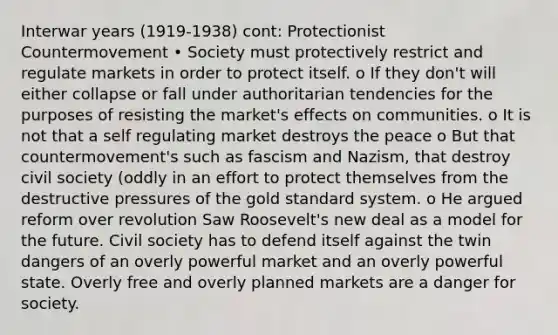 Interwar years (1919-1938) cont: Protectionist Countermovement • Society must protectively restrict and regulate markets in order to protect itself. o If they don't will either collapse or fall under authoritarian tendencies for the purposes of resisting the market's effects on communities. o It is not that a self regulating market destroys the peace o But that countermovement's such as fascism and Nazism, that destroy civil society (oddly in an effort to protect themselves from the destructive pressures of the gold standard system. o He argued reform over revolution Saw Roosevelt's new deal as a model for the future. Civil society has to defend itself against the twin dangers of an overly powerful market and an overly powerful state. Overly free and overly planned markets are a danger for society.