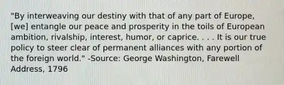 "By interweaving our destiny with that of any part of Europe, [we] entangle our peace and prosperity in the toils of European ambition, rivalship, interest, humor, or caprice. . . . It is our true policy to steer clear of permanent alliances with any portion of the foreign world." -Source: George Washington, Farewell Address, 1796