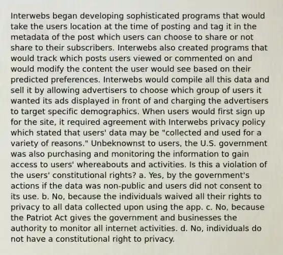 Interwebs began developing sophisticated programs that would take the users location at the time of posting and tag it in the metadata of the post which users can choose to share or not share to their subscribers. Interwebs also created programs that would track which posts users viewed or commented on and would modify the content the user would see based on their predicted preferences. Interwebs would compile all this data and sell it by allowing advertisers to choose which group of users it wanted its ads displayed in front of and charging the advertisers to target specific demographics. When users would first sign up for the site, it required agreement with Interwebs privacy policy which stated that users' data may be "collected and used for a variety of reasons." Unbeknownst to users, the U.S. government was also purchasing and monitoring the information to gain access to users' whereabouts and activities. Is this a violation of the users' constitutional rights? a. Yes, by the government's actions if the data was non-public and users did not consent to its use. b. No, because the individuals waived all their rights to privacy to all data collected upon using the app. c. No, because the Patriot Act gives the government and businesses the authority to monitor all internet activities. d. No, individuals do not have a constitutional right to privacy.