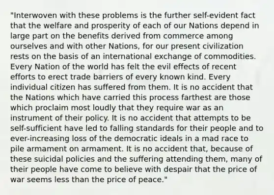 "Interwoven with these problems is the further self-evident fact that the welfare and prosperity of each of our Nations depend in large part on the benefits derived from commerce among ourselves and with other Nations, for our present civilization rests on the basis of an international exchange of commodities. Every Nation of the world has felt the evil effects of recent efforts to erect trade barriers of every known kind. Every individual citizen has suffered from them. It is no accident that the Nations which have carried this process farthest are those which proclaim most loudly that they require war as an instrument of their policy. It is no accident that attempts to be self-sufficient have led to falling standards for their people and to ever-increasing loss of the democratic ideals in a mad race to pile armament on armament. It is no accident that, because of these suicidal policies and the suffering attending them, many of their people have come to believe with despair that the price of war seems less than the price of peace."