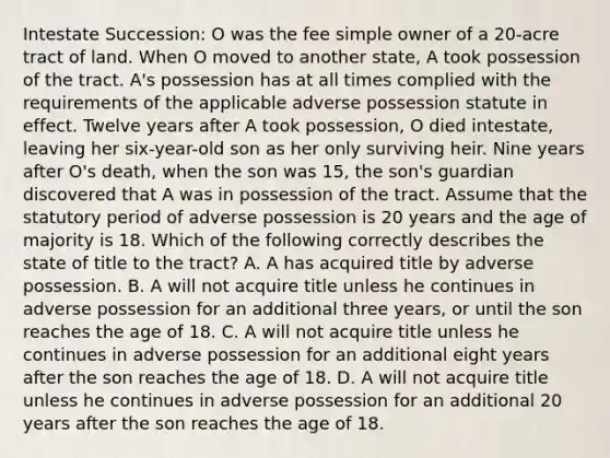 Intestate Succession: O was the fee simple owner of a 20-acre tract of land. When O moved to another state, A took possession of the tract. A's possession has at all times complied with the requirements of the applicable adverse possession statute in effect. Twelve years after A took possession, O died intestate, leaving her six-year-old son as her only surviving heir. Nine years after O's death, when the son was 15, the son's guardian discovered that A was in possession of the tract. Assume that the statutory period of adverse possession is 20 years and the age of majority is 18. Which of the following correctly describes the state of title to the tract? A. A has acquired title by adverse possession. B. A will not acquire title unless he continues in adverse possession for an additional three years, or until the son reaches the age of 18. C. A will not acquire title unless he continues in adverse possession for an additional eight years after the son reaches the age of 18. D. A will not acquire title unless he continues in adverse possession for an additional 20 years after the son reaches the age of 18.