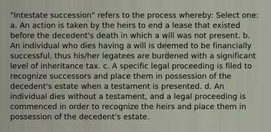 "Intestate succession" refers to the process whereby: Select one: a. An action is taken by the heirs to end a lease that existed before the decedent's death in which a will was not present. b. An individual who dies having a will is deemed to be financially successful, thus his/her legatees are burdened with a significant level of inheritance tax. c. A specific legal proceeding is filed to recognize successors and place them in possession of the decedent's estate when a testament is presented. d. An individual dies without a testament, and a legal proceeding is commenced in order to recognize the heirs and place them in possession of the decedent's estate.