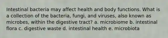 Intestinal bacteria may affect health and body functions. What is a collection of the bacteria, fungi, and viruses, also known as microbes, within the digestive tract? a. microbiome b. intestinal flora c. digestive waste d. intestinal health e. microbiota