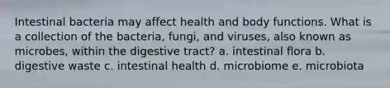 Intestinal bacteria may affect health and body functions. What is a collection of the bacteria, fungi, and viruses, also known as microbes, within the digestive tract? a. intestinal flora b. digestive waste c. intestinal health d. microbiome e. microbiota