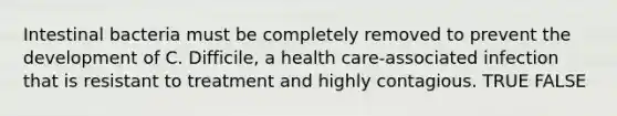 Intestinal bacteria must be completely removed to prevent the development of C. Difficile, a health care-associated infection that is resistant to treatment and highly contagious. TRUE FALSE