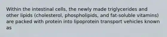 Within the intestinal cells, the newly made triglycerides and other lipids (cholesterol, phospholipids, and fat-soluble vitamins) are packed with protein into lipoprotein transport vehicles known as