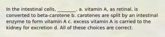 In the intestinal cells, ________. a. vitamin A, as retinal, is converted to beta-carotene b. carotenes are split by an intestinal enzyme to form vitamin A c. excess vitamin A is carried to the kidney for excretion d. All of these choices are correct.