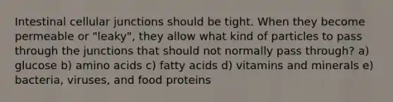 Intestinal cellular junctions should be tight. When they become permeable or "leaky", they allow what kind of particles to pass through the junctions that should not normally pass through? a) glucose b) amino acids c) fatty acids d) vitamins and minerals e) bacteria, viruses, and food proteins