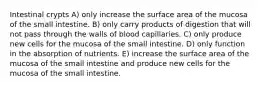 Intestinal crypts A) only increase the surface area of the mucosa of the small intestine. B) only carry products of digestion that will not pass through the walls of blood capillaries. C) only produce new cells for the mucosa of the small intestine. D) only function in the absorption of nutrients. E) increase the surface area of the mucosa of the small intestine and produce new cells for the mucosa of the small intestine.