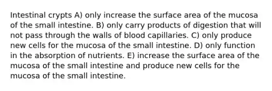 Intestinal crypts A) only increase the surface area of the mucosa of the small intestine. B) only carry products of digestion that will not pass through the walls of blood capillaries. C) only produce new cells for the mucosa of the small intestine. D) only function in the absorption of nutrients. E) increase the surface area of the mucosa of the small intestine and produce new cells for the mucosa of the small intestine.